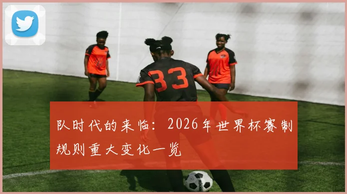 队时代的来临:2026年世界杯赛制规则重大变化一览