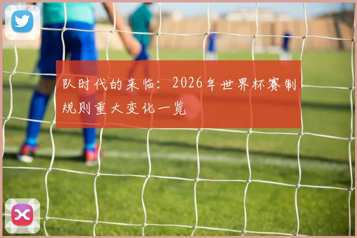 队时代的来临:2026年世界杯赛制规则重大变化一览