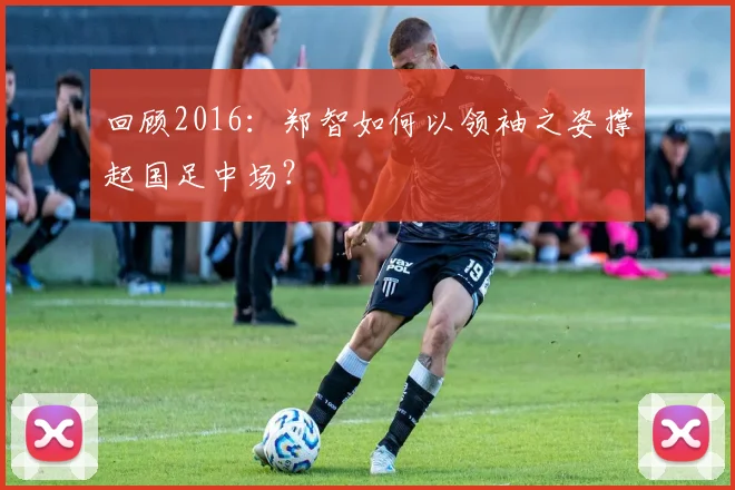 回顾2016：郑智如何以领袖之姿撑起国足中场？