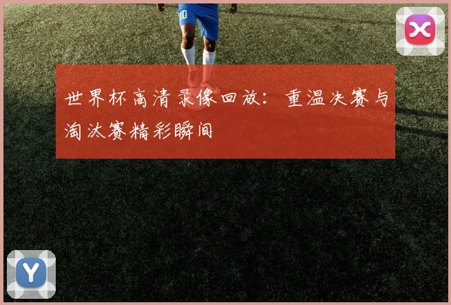 世界杯高清录像回放：重温决赛与淘汰赛精彩瞬间